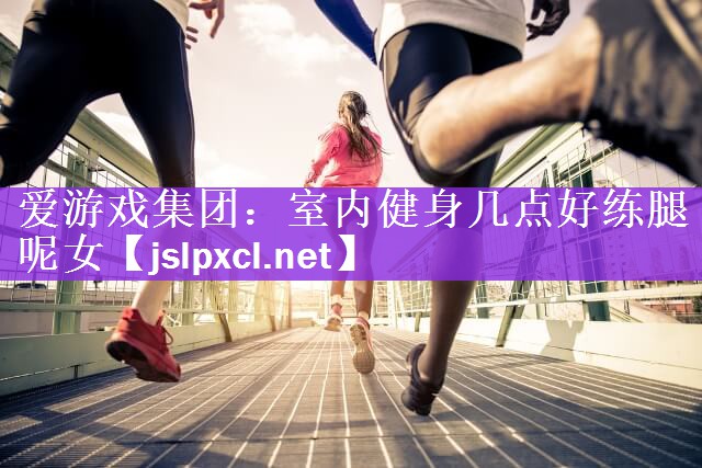 爱游戏集团：室内健身几点好练腿呢女