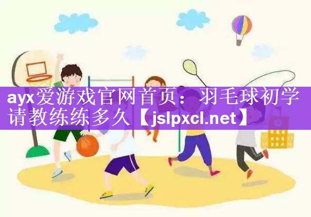 ayx爱游戏官网首页：羽毛球初学请教练练多久